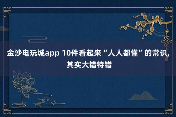 金沙电玩城app 10件看起来“人人都懂”的常识， 其实大错特错