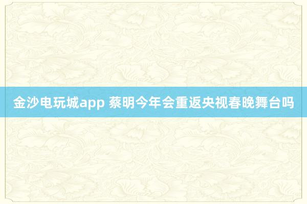 金沙电玩城app 蔡明今年会重返央视春晚舞台吗