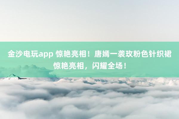 金沙电玩app 惊艳亮相！唐嫣一袭玫粉色针织裙惊艳亮相，闪耀全场！