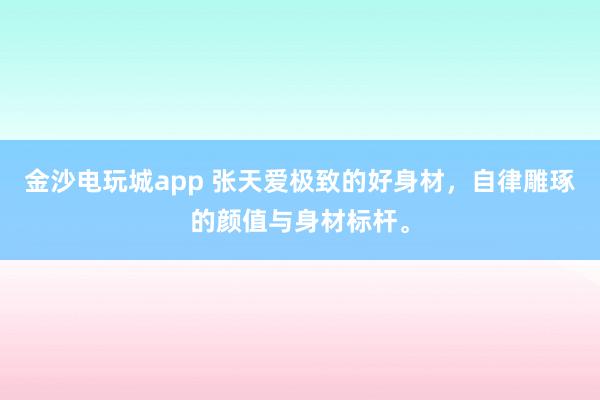 金沙电玩城app 张天爱极致的好身材，自律雕琢的颜值与身材标杆。