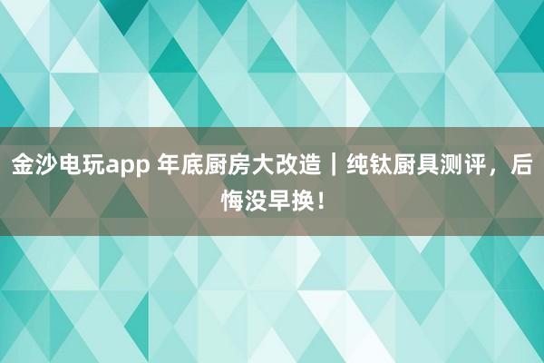 金沙电玩app 年底厨房大改造｜纯钛厨具测评，后悔没早换！