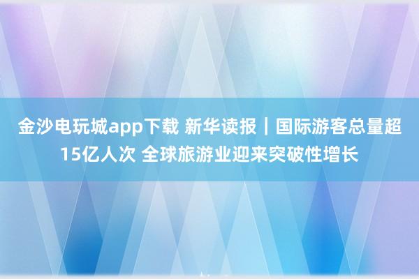 金沙电玩城app下载 新华读报｜国际游客总量超15亿人次 全球旅游业迎来突破性增长