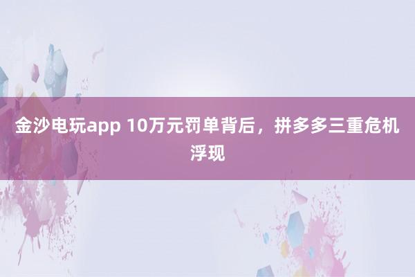 金沙电玩app 10万元罚单背后，拼多多三重危机浮现