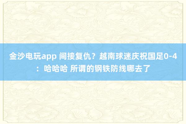 金沙电玩app 间接复仇？越南球迷庆祝国足0-4：哈哈哈 所谓的钢铁防线哪去了