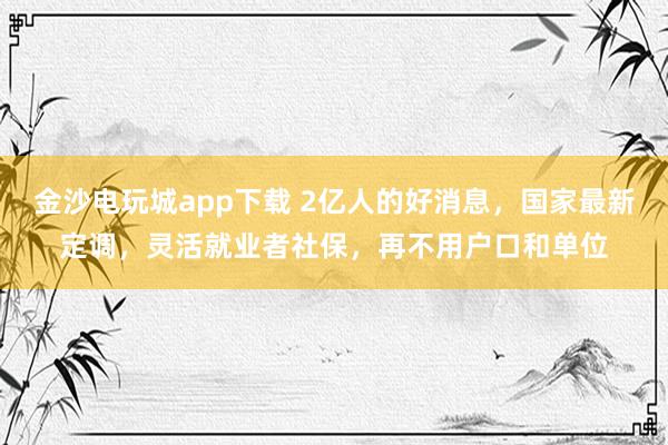 金沙电玩城app下载 2亿人的好消息，国家最新定调，灵活就业者社保，再不用户口和单位
