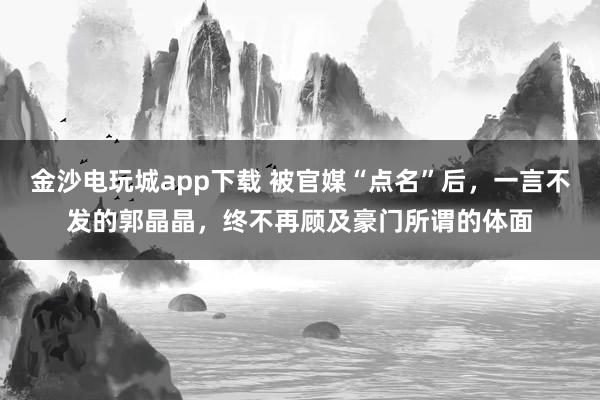 金沙电玩城app下载 被官媒“点名”后，一言不发的郭晶晶，终不再顾及豪门所谓的体面