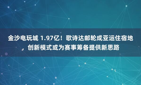 金沙电玩城 1.97亿!歌诗达邮轮成亚运住宿地,创新模式或为赛事筹备提供新思路
