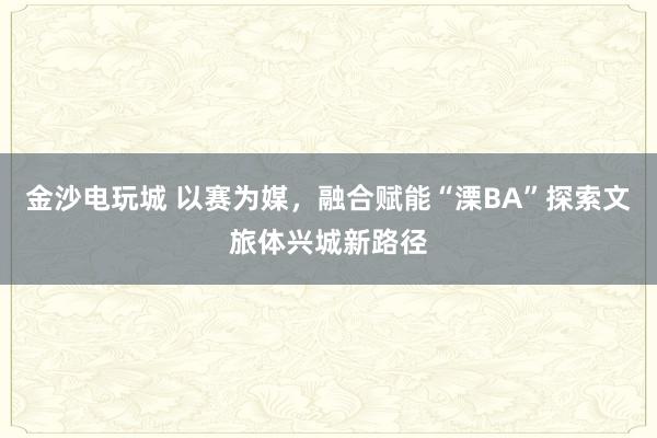 金沙电玩城 以赛为媒，融合赋能“溧BA”探索文旅体兴城新路径