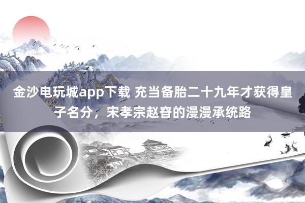 金沙电玩城app下载 充当备胎二十九年才获得皇子名分，宋孝宗赵昚的漫漫承统路