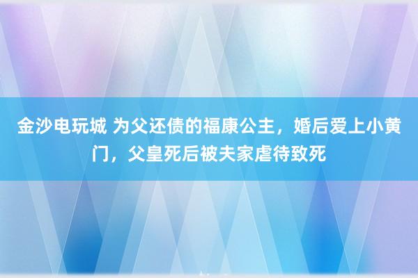 金沙电玩城 为父还债的福康公主，婚后爱上小黄门，父皇死后被夫家虐待致死