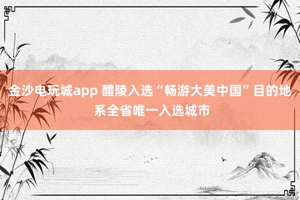 金沙电玩城app 醴陵入选“畅游大美中国”目的地 系全省唯一入选城市