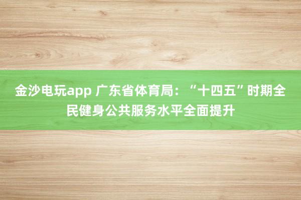 金沙电玩app 广东省体育局:“十四五”时期全民健身公共服务水平全面提升