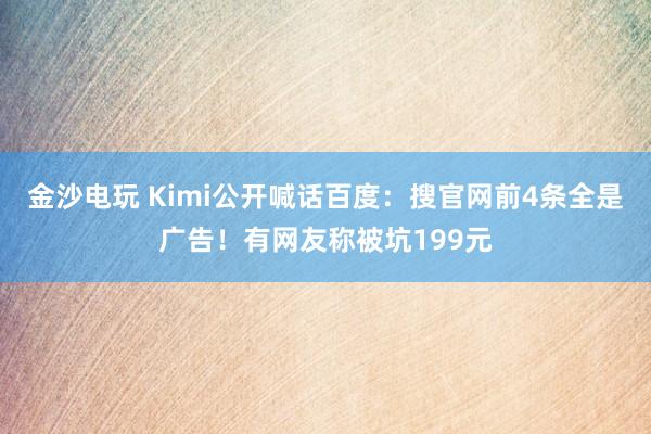 金沙电玩 Kimi公开喊话百度：搜官网前4条全是广告！有网友称被坑199元