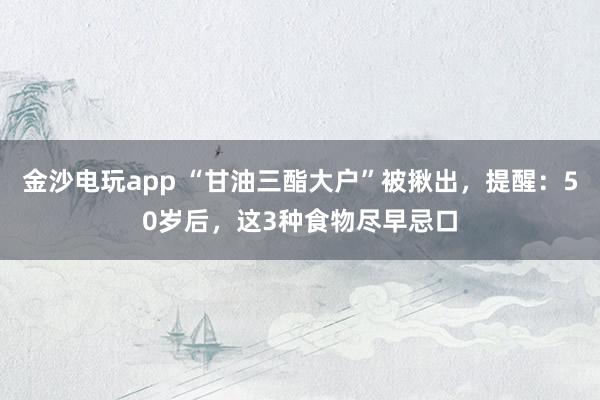 金沙电玩app “甘油三酯大户”被揪出，提醒：50岁后，这3种食物尽早忌口