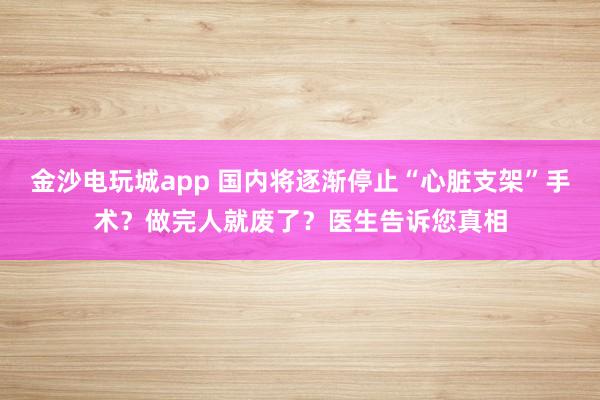 金沙电玩城app 国内将逐渐停止“心脏支架”手术？做完人就废了？医生告诉您真相