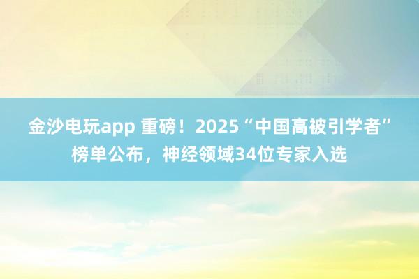 金沙电玩app 重磅！2025“中国高被引学者”榜单公布，神经领域34位专家入选