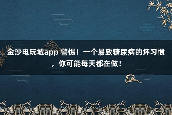 金沙电玩城app 警惕！一个易致糖尿病的坏习惯，你可能每天都在做！
