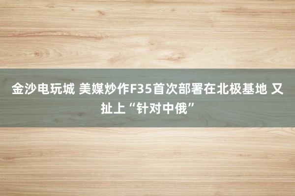 金沙电玩城 美媒炒作F35首次部署在北极基地 又扯上“针对中俄”