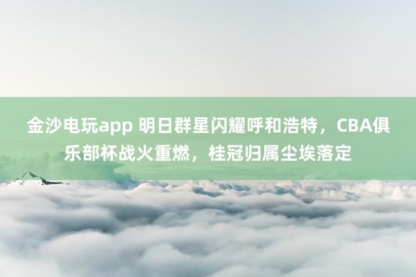金沙电玩app 明日群星闪耀呼和浩特，CBA俱乐部杯战火重燃，桂冠归属尘埃落定