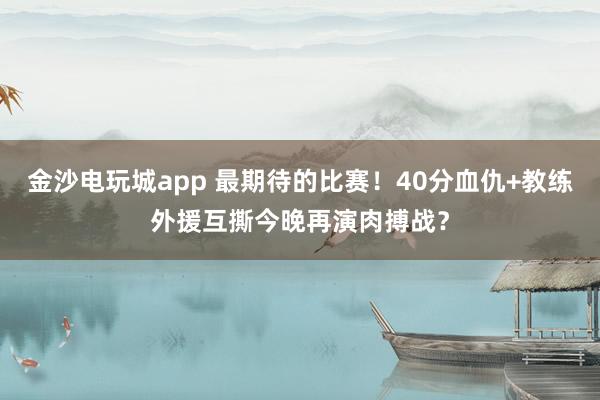 金沙电玩城app 最期待的比赛！40分血仇+教练外援互撕今晚再演肉搏战？