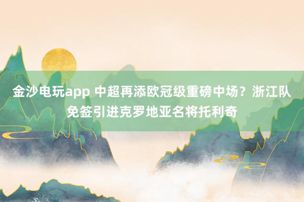 金沙电玩app 中超再添欧冠级重磅中场？浙江队免签引进克罗地亚名将托利奇
