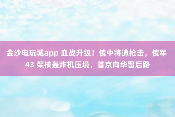 金沙电玩城app 血战升级！俄中将遭枪击，俄军 43 架核轰炸机压境，普京向华留后路