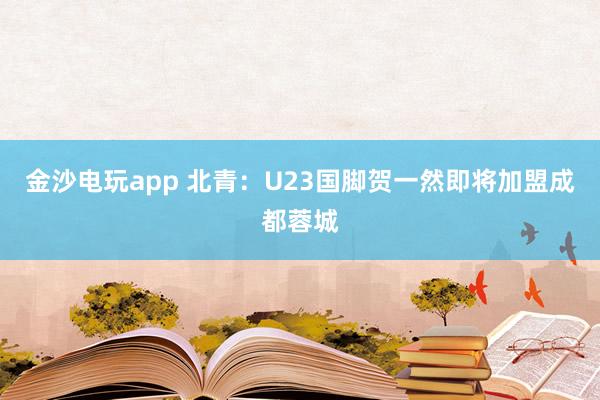 金沙电玩app 北青：U23国脚贺一然即将加盟成都蓉城