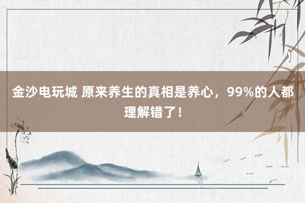 金沙电玩城 原来养生的真相是养心，99%的人都理解错了！