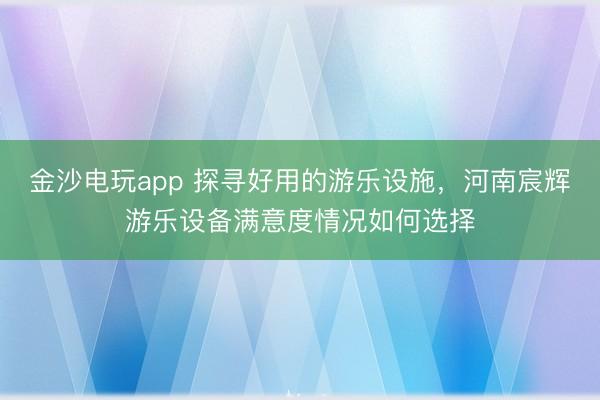 金沙电玩app 探寻好用的游乐设施，河南宸辉游乐设备满意度情况如何选择