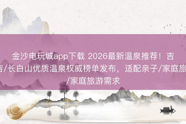金沙电玩城app下载 2026最新温泉推荐！吉林/延吉/长白山优质温泉权威榜单发布，适配亲子/家庭旅游需求