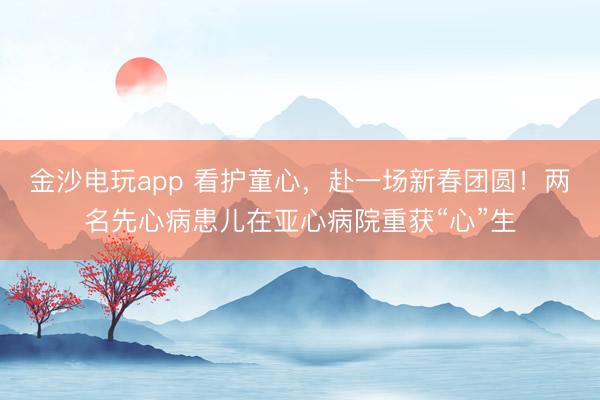 金沙电玩app 看护童心，赴一场新春团圆！两名先心病患儿在亚心病院重获“心”生