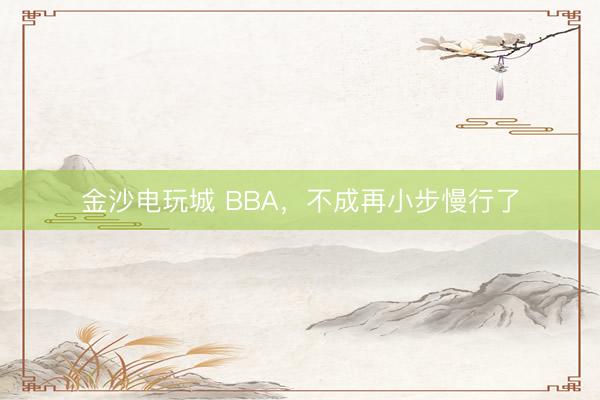 金沙电玩城 BBA，不成再小步慢行了