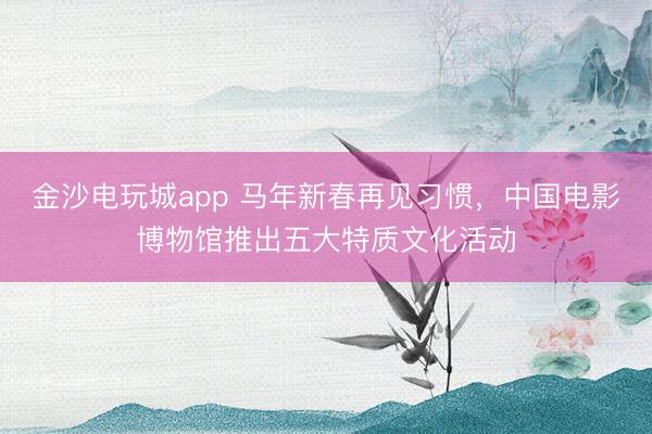 金沙电玩城app 马年新春再见习惯，中国电影博物馆推出五大特质文化活动