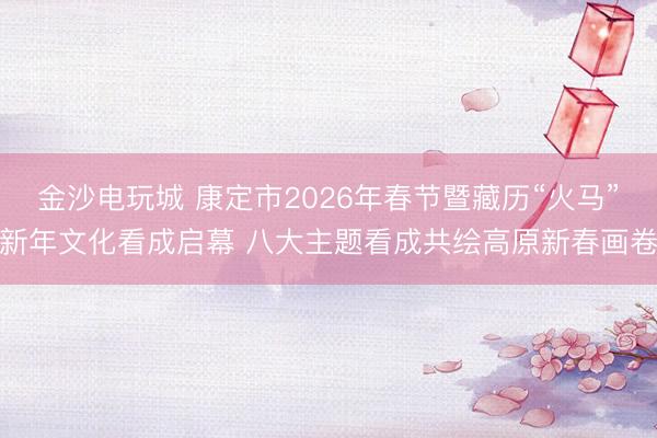 金沙电玩城 康定市2026年春节暨藏历“火马”新年文化看成启幕 八大主题看成共绘高原新春画卷