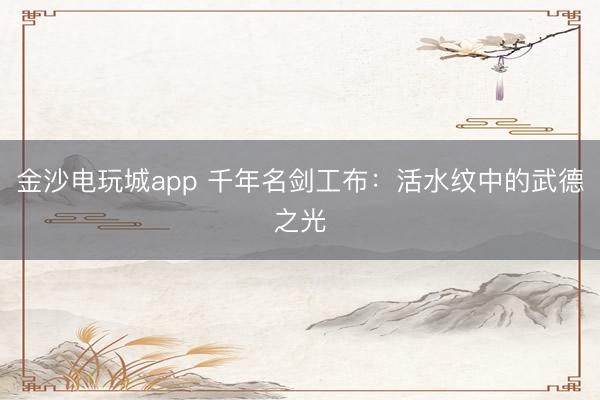 金沙电玩城app 千年名剑工布：活水纹中的武德之光