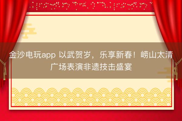 金沙电玩app 以武贺岁，乐享新春！崂山太清广场表演非遗技击盛宴