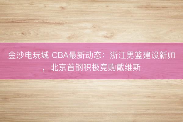 金沙电玩城 CBA最新动态：浙江男篮建设新帅，北京首钢积极竞购戴维斯