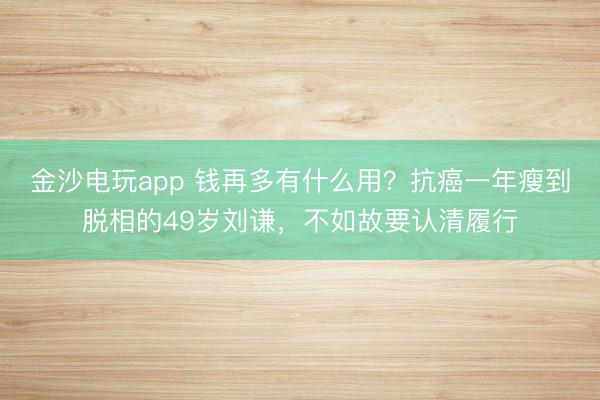 金沙电玩app 钱再多有什么用？抗癌一年瘦到脱相的49岁刘谦，不如故要认清履行