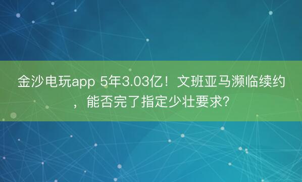 金沙电玩app 5年3.03亿！文班亚马濒临续约，能否完了指定少壮要求？