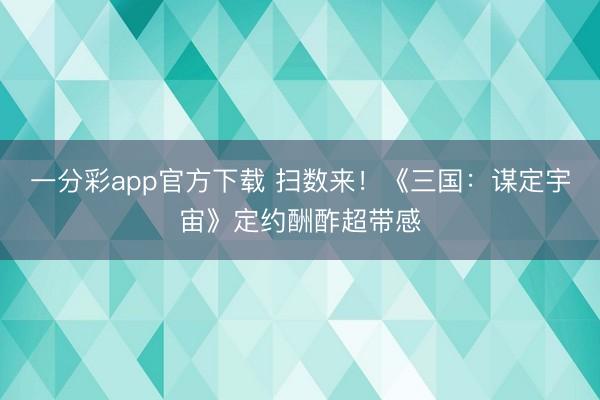 一分彩app官方下载 扫数来！《三国：谋定宇宙》定约酬酢超带感