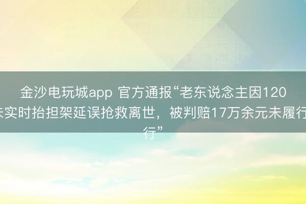 金沙电玩城app 官方通报“老东说念主因120未实时抬担架延误抢救离世,被判赔17万余元未履行”