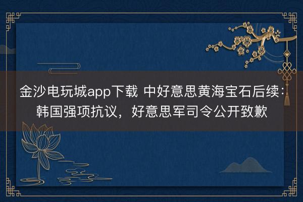 金沙电玩城app下载 中好意思黄海宝石后续：韩国强项抗议，好意思军司令公开致歉