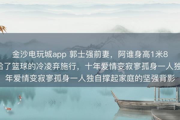 金沙电玩城app 郭士强前妻,阿谁身高1米82的女排健将,终究输给了篮球的冷凌弃施行,十年爱情变寂寥孤身一人独自撑起家庭的坚强背影