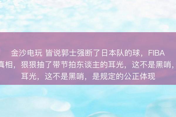 金沙电玩 皆说郭士强断了日本队的球，FIBA慢镜头回放却规复真相，狠狠抽了带节拍东谈主的耳光，这不是黑哨，是规定的公正体现