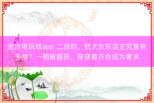 金沙电玩城app 二战时,犹太女东谈主究竟有多惨?一朝被握获,穿穿着齐会成为奢求