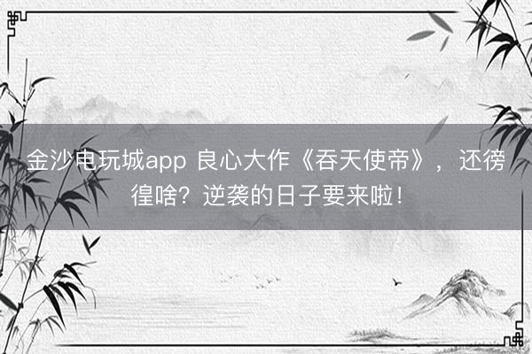 金沙电玩城app 良心大作《吞天使帝》，还徬徨啥？逆袭的日子要来啦！