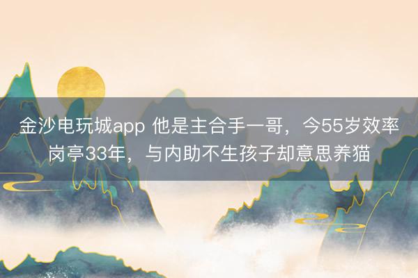 金沙电玩城app 他是主合手一哥,今55岁效率岗亭33年,与内助不生孩子却意思养猫