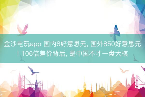 金沙电玩app 国内8好意思元， 国外850好意思元! 106倍差价背后， 是中国不才一盘大棋